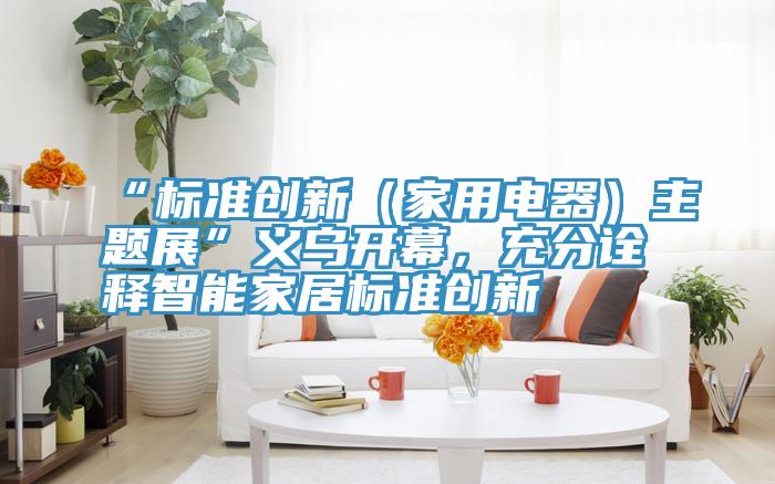 “標準創新（家用電器）主題展”義烏開幕，充分詮釋智能家居標準創新