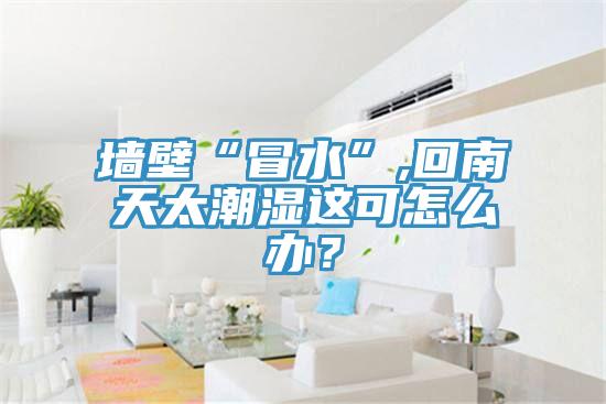 牆壁“冒水”,回南天太潮濕這可怎麽辦？