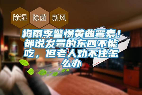 梅雨季警惕黃曲黴素！都說發黴的東西不能吃，但老人勸不住怎麽辦