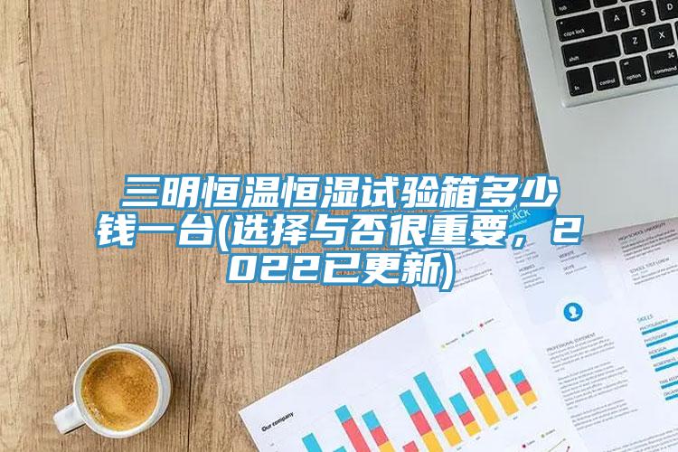 三明恒溫恒濕試驗箱多少錢一台(選擇與否很重要，2022已更新)
