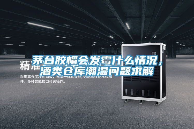 茅台膠帽會發黴什麽情況，酒類倉庫潮濕問題求解